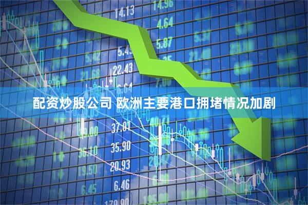 配資炒股公司 歐洲主要港口擁堵情況加劇