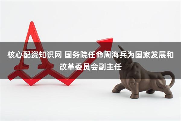 核心配資知識網(wǎng) 國務(wù)院任命周海兵為國家發(fā)展和改革委員會副主任