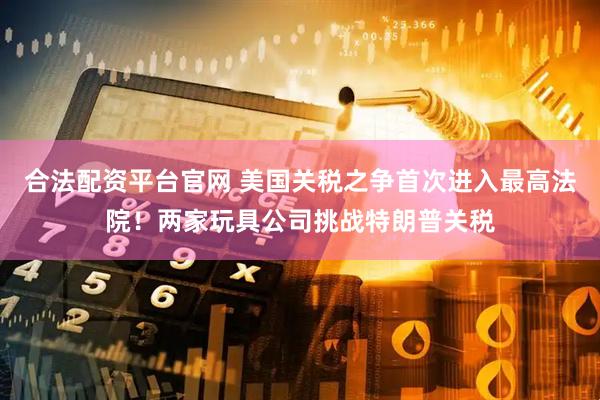 合法配資平臺官網(wǎng) 美國關(guān)稅之爭首次進入最高法院！兩家玩具公司挑戰(zhàn)特朗普關(guān)稅