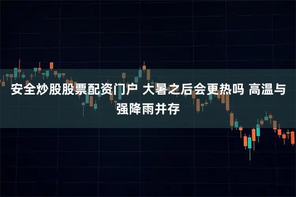 安全炒股股票配資門戶 大暑之后會更熱嗎 高溫與強(qiáng)降雨并存