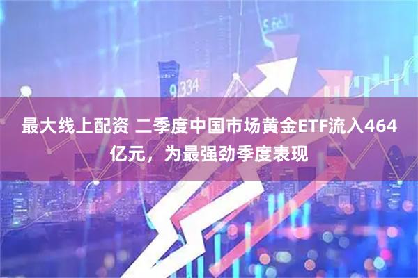 最大線上配資 二季度中國(guó)市場(chǎng)黃金ETF流入464億元，為最強(qiáng)勁季度表現(xiàn)