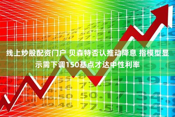 線上炒股配資門戶 貝森特否認(rèn)推動降息 指模型顯示需下調(diào)150基點才達(dá)中性利率