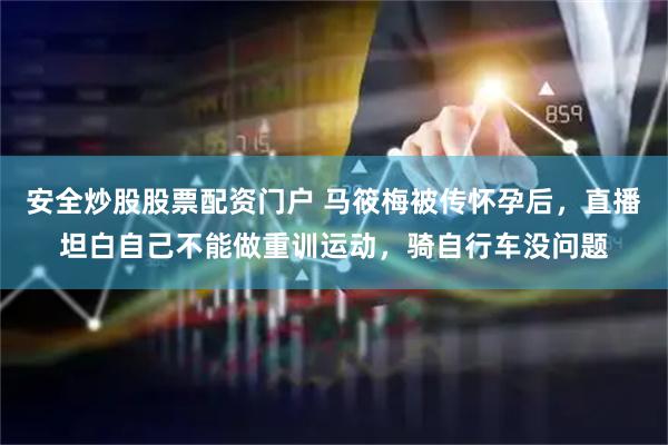 安全炒股股票配資門戶 馬筱梅被傳懷孕后，直播坦白自己不能做重訓運動，騎自行車沒問題
