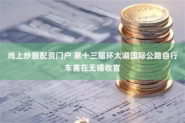 線上炒股配資門戶 第十三屆環(huán)太湖國際公路自行車賽在無錫收官