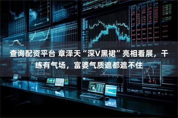 查詢配資平臺 章澤天“深V黑裙”亮相看展，干練有氣場，富婆氣質(zhì)遮都遮不住